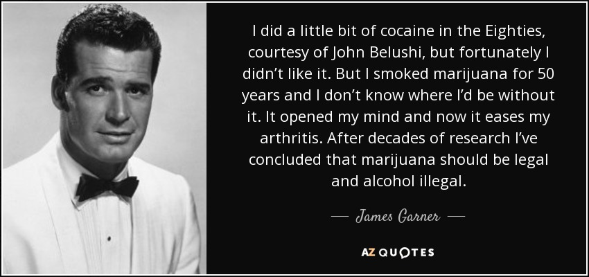 I did a little bit of cocaine in the Eighties, courtesy of John Belushi, but fortunately I didn’t like it. But I smoked marijuana for 50 years and I don’t know where I’d be without it. It opened my mind and now it eases my arthritis. After decades of research I’ve concluded that marijuana should be legal and alcohol illegal. - James Garner