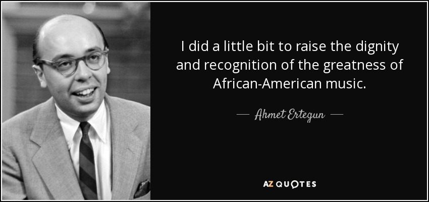 I did a little bit to raise the dignity and recognition of the greatness of African-American music. - Ahmet Ertegun