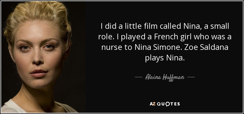 I did a little film called Nina, a small role. I played a French girl who was a nurse to Nina Simone. Zoe Saldana plays Nina. - Alaina Huffman