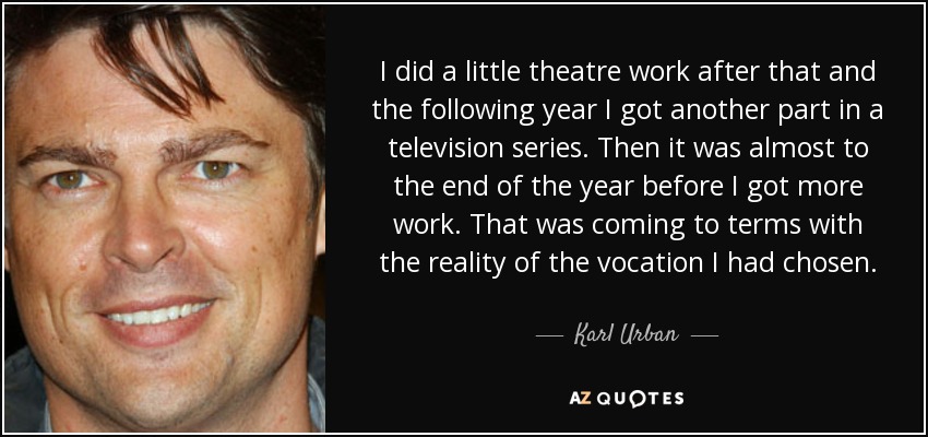 I did a little theatre work after that and the following year I got another part in a television series. Then it was almost to the end of the year before I got more work. That was coming to terms with the reality of the vocation I had chosen. - Karl Urban