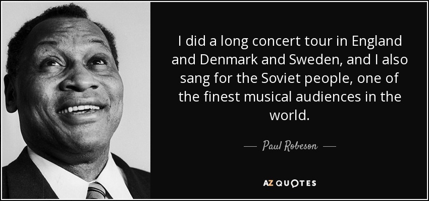 I did a long concert tour in England and Denmark and Sweden, and I also sang for the Soviet people, one of the finest musical audiences in the world. - Paul Robeson