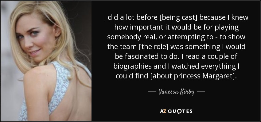 I did a lot before [being cast] because I knew how important it would be for playing somebody real, or attempting to - to show the team [the role] was something I would be fascinated to do. I read a couple of biographies and I watched everything I could find [about princess Margaret]. - Vanessa Kirby