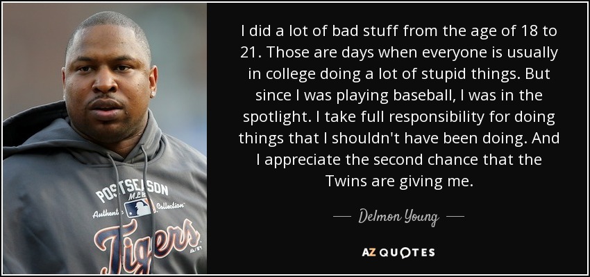 I did a lot of bad stuff from the age of 18 to 21. Those are days when everyone is usually in college doing a lot of stupid things. But since I was playing baseball, I was in the spotlight. I take full responsibility for doing things that I shouldn't have been doing. And I appreciate the second chance that the Twins are giving me. - Delmon Young