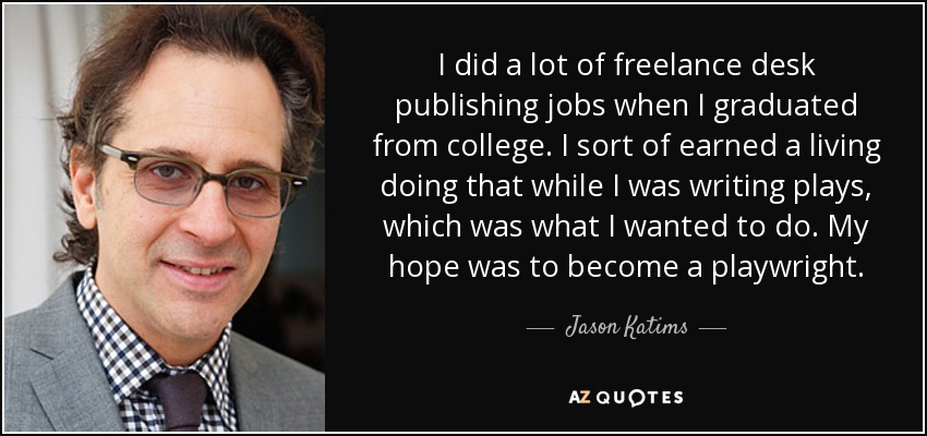 I did a lot of freelance desk publishing jobs when I graduated from college. I sort of earned a living doing that while I was writing plays, which was what I wanted to do. My hope was to become a playwright. - Jason Katims