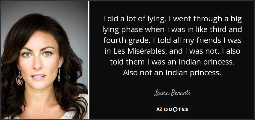 I did a lot of lying. I went through a big lying phase when I was in like third and fourth grade. I told all my friends I was in Les Misérables, and I was not. I also told them I was an Indian princess. Also not an Indian princess. - Laura Benanti