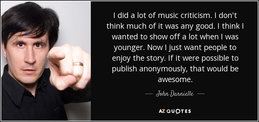I did a lot of music criticism. I don't think much of it was any good. I think I wanted to show off a lot when I was younger. Now I just want people to enjoy the story. If it were possible to publish anonymously, that would be awesome. - John Darnielle