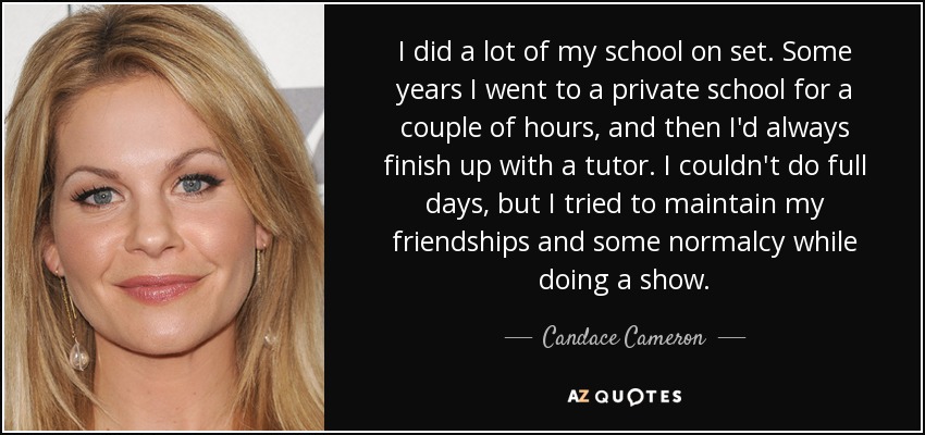 I did a lot of my school on set. Some years I went to a private school for a couple of hours, and then I'd always finish up with a tutor. I couldn't do full days, but I tried to maintain my friendships and some normalcy while doing a show. - Candace Cameron