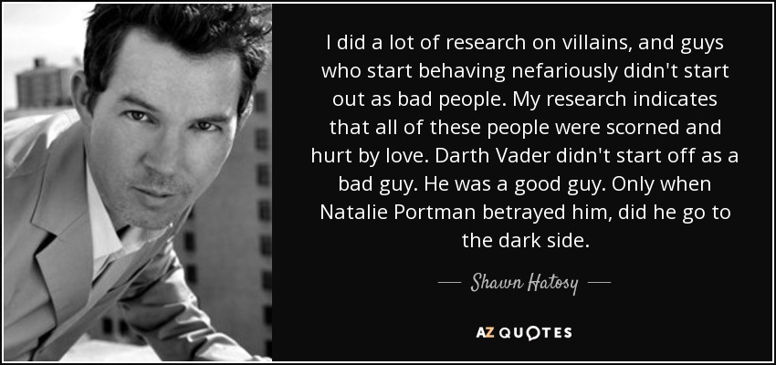 I did a lot of research on villains, and guys who start behaving nefariously didn't start out as bad people. My research indicates that all of these people were scorned and hurt by love. Darth Vader didn't start off as a bad guy. He was a good guy. Only when Natalie Portman betrayed him, did he go to the dark side. - Shawn Hatosy
