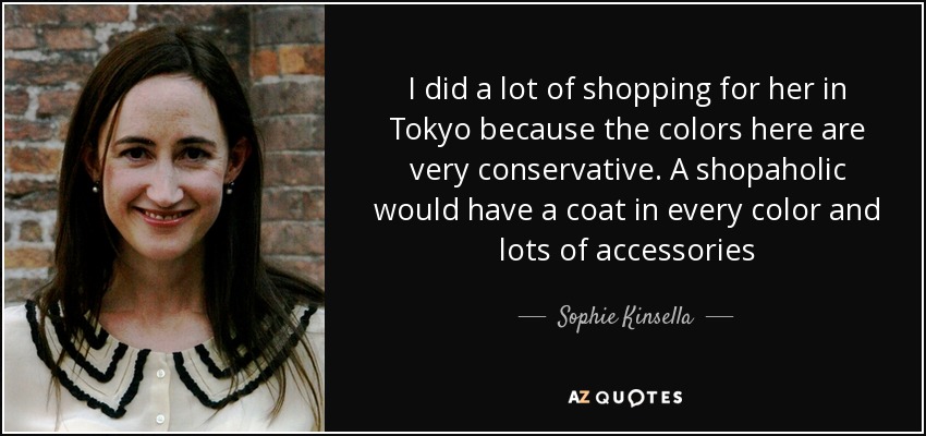 I did a lot of shopping for her in Tokyo because the colors here are very conservative. A shopaholic would have a coat in every color and lots of accessories - Sophie Kinsella