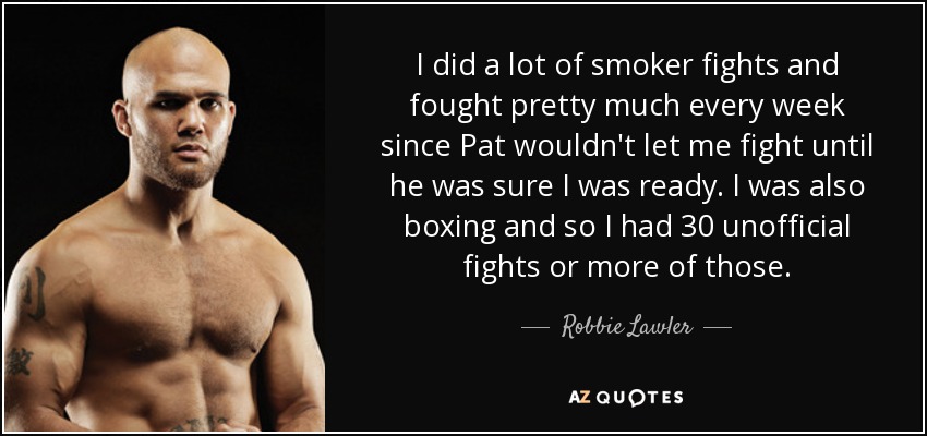 I did a lot of smoker fights and fought pretty much every week since Pat wouldn't let me fight until he was sure I was ready. I was also boxing and so I had 30 unofficial fights or more of those. - Robbie Lawler