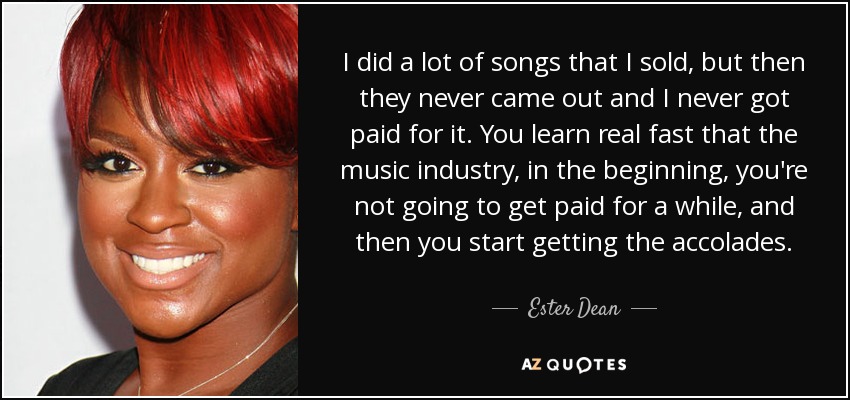 I did a lot of songs that I sold, but then they never came out and I never got paid for it. You learn real fast that the music industry, in the beginning, you're not going to get paid for a while, and then you start getting the accolades. - Ester Dean