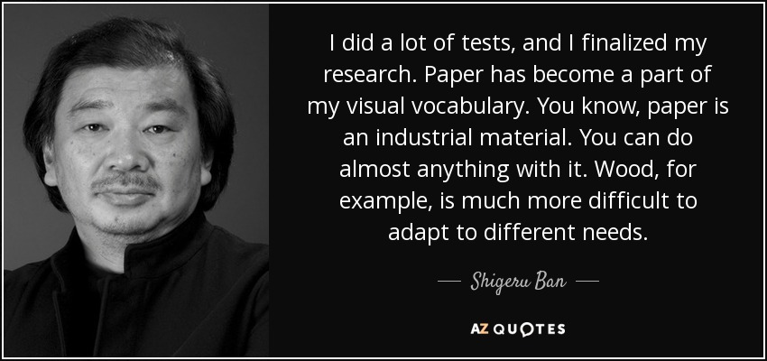 I did a lot of tests, and I finalized my research. Paper has become a part of my visual vocabulary. You know, paper is an industrial material. You can do almost anything with it. Wood, for example, is much more difficult to adapt to different needs. - Shigeru Ban
