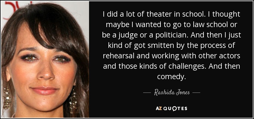 I did a lot of theater in school. I thought maybe I wanted to go to law school or be a judge or a politician. And then I just kind of got smitten by the process of rehearsal and working with other actors and those kinds of challenges. And then comedy. - Rashida Jones