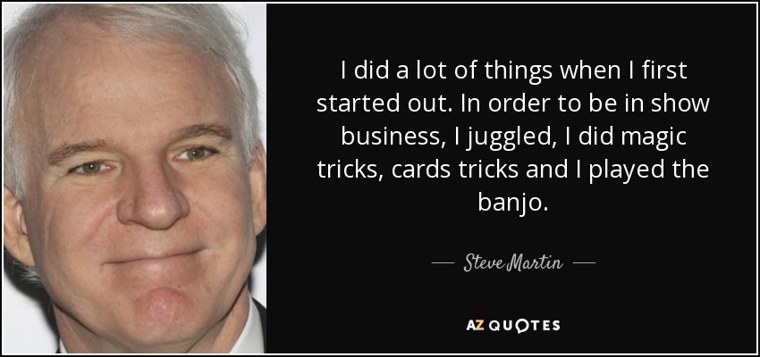 I did a lot of things when I first started out. In order to be in show business, I juggled, I did magic tricks, cards tricks and I played the banjo. - Steve Martin