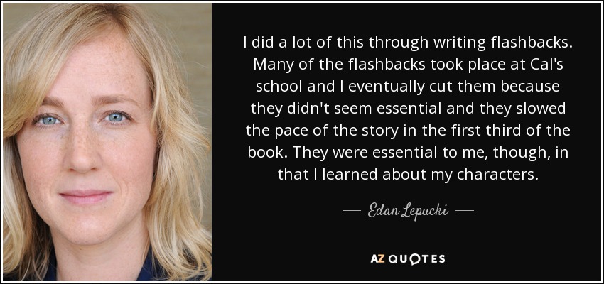 I did a lot of this through writing flashbacks. Many of the flashbacks took place at Cal's school and I eventually cut them because they didn't seem essential and they slowed the pace of the story in the first third of the book. They were essential to me, though, in that I learned about my characters. - Edan Lepucki