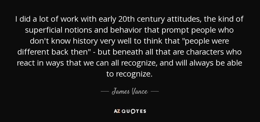 I did a lot of work with early 20th century attitudes, the kind of superficial notions and behavior that prompt people who don't know history very well to think that 