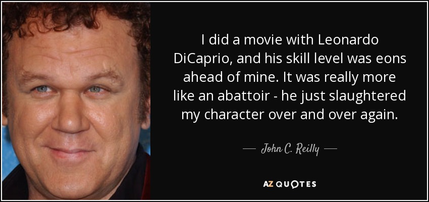 I did a movie with Leonardo DiCaprio, and his skill level was eons ahead of mine. It was really more like an abattoir - he just slaughtered my character over and over again. - John C. Reilly