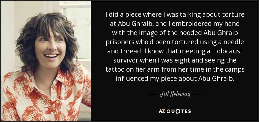 I did a piece where I was talking about torture at Abu Ghraib, and I embroidered my hand with the image of the hooded Abu Ghraib prisoners who'd been tortured using a needle and thread. I know that meeting a Holocaust survivor when I was eight and seeing the tattoo on her arm from her time in the camps influenced my piece about Abu Ghraib. - Jill Soloway