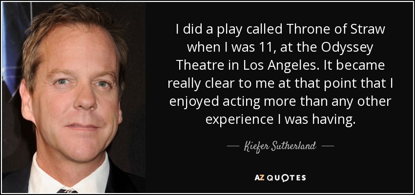 I did a play called Throne of Straw when I was 11, at the Odyssey Theatre in Los Angeles. It became really clear to me at that point that I enjoyed acting more than any other experience I was having. - Kiefer Sutherland