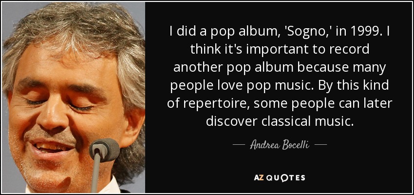 I did a pop album, 'Sogno,' in 1999. I think it's important to record another pop album because many people love pop music. By this kind of repertoire, some people can later discover classical music. - Andrea Bocelli