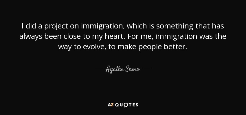 I did a project on immigration, which is something that has always been close to my heart. For me, immigration was the way to evolve, to make people better. - Agathe Snow