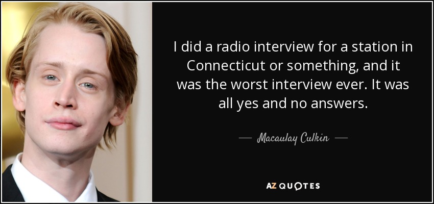 I did a radio interview for a station in Connecticut or something, and it was the worst interview ever. It was all yes and no answers. - Macaulay Culkin