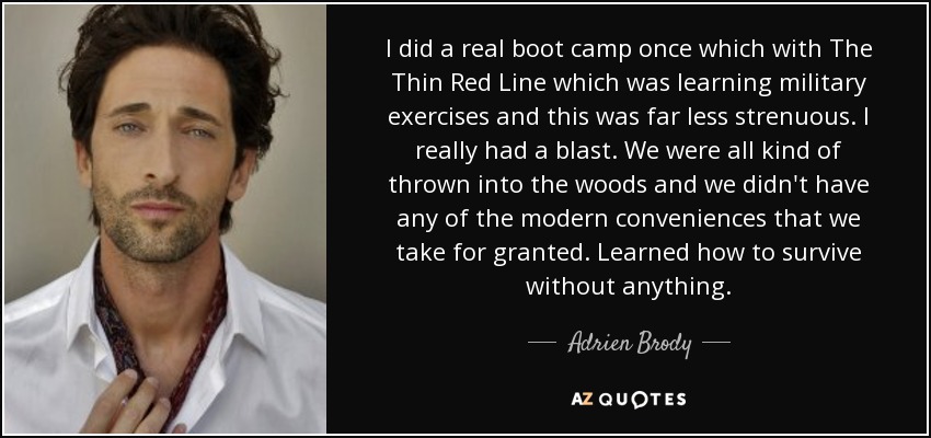 I did a real boot camp once which with The Thin Red Line which was learning military exercises and this was far less strenuous. I really had a blast. We were all kind of thrown into the woods and we didn't have any of the modern conveniences that we take for granted. Learned how to survive without anything. - Adrien Brody