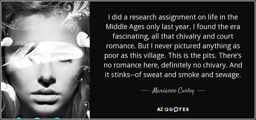I did a research assignment on life in the Middle Ages only last year. I found the era fascinating, all that chivalry and court romance. But I never pictured anything as poor as this village. This is the pits. There's no romance here, definitely no chivary. And it stinks--of sweat and smoke and sewage. - Marianne Curley