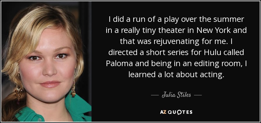 I did a run of a play over the summer in a really tiny theater in New York and that was rejuvenating for me. I directed a short series for Hulu called Paloma and being in an editing room, I learned a lot about acting. - Julia Stiles