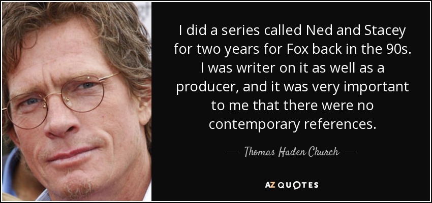 I did a series called Ned and Stacey for two years for Fox back in the 90s. I was writer on it as well as a producer, and it was very important to me that there were no contemporary references. - Thomas Haden Church