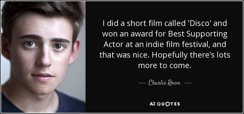 I did a short film called 'Disco' and won an award for Best Supporting Actor at an indie film festival, and that was nice. Hopefully there's lots more to come. - Charlie Rowe