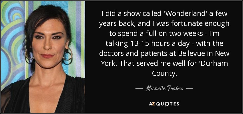 I did a show called 'Wonderland' a few years back, and I was fortunate enough to spend a full-on two weeks - I'm talking 13-15 hours a day - with the doctors and patients at Bellevue in New York. That served me well for 'Durham County. - Michelle Forbes