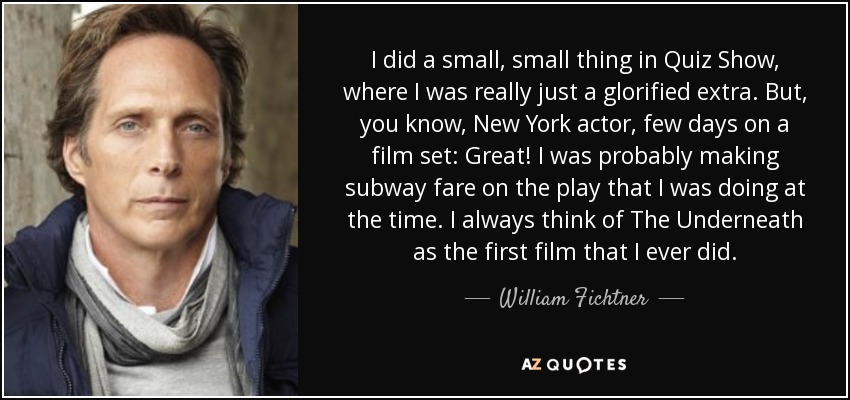 I did a small, small thing in Quiz Show, where I was really just a glorified extra. But, you know, New York actor, few days on a film set: Great! I was probably making subway fare on the play that I was doing at the time. I always think of The Underneath as the first film that I ever did. - William Fichtner