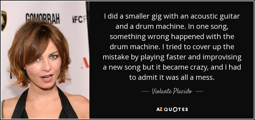 I did a smaller gig with an acoustic guitar and a drum machine. In one song, something wrong happened with the drum machine. I tried to cover up the mistake by playing faster and improvising a new song but it became crazy, and I had to admit it was all a mess. - Violante Placido