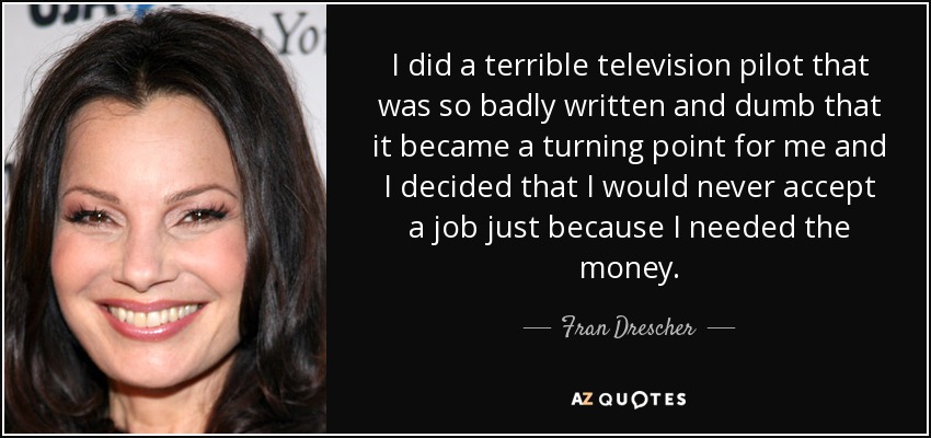 I did a terrible television pilot that was so badly written and dumb that it became a turning point for me and I decided that I would never accept a job just because I needed the money. - Fran Drescher