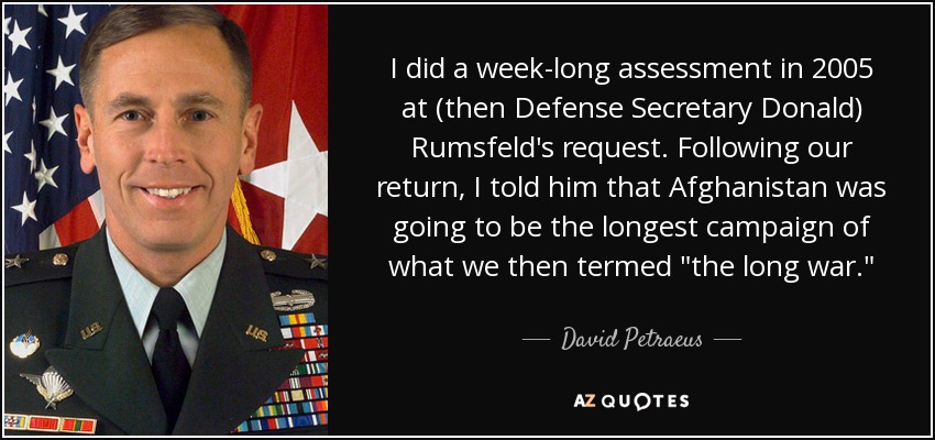 I did a week-long assessment in 2005 at (then Defense Secretary Donald) Rumsfeld's request. Following our return, I told him that Afghanistan was going to be the longest campaign of what we then termed 