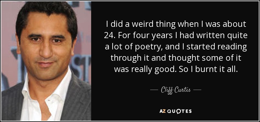 I did a weird thing when I was about 24. For four years I had written quite a lot of poetry, and I started reading through it and thought some of it was really good. So I burnt it all. - Cliff Curtis