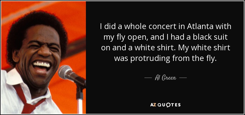 I did a whole concert in Atlanta with my fly open, and I had a black suit on and a white shirt. My white shirt was protruding from the fly. - Al Green