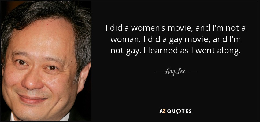 I did a women's movie, and I'm not a woman. I did a gay movie, and I'm not gay. I learned as I went along. - Ang Lee