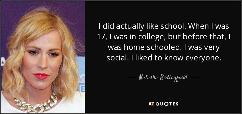 I did actually like school. When I was 17, I was in college, but before that, I was home-schooled. I was very social. I liked to know everyone. - Natasha Bedingfield