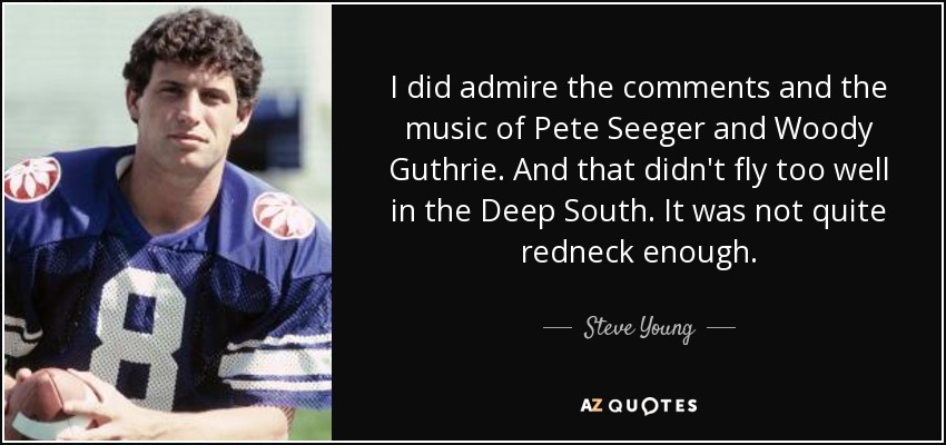 I did admire the comments and the music of Pete Seeger and Woody Guthrie. And that didn't fly too well in the Deep South. It was not quite redneck enough. - Steve Young