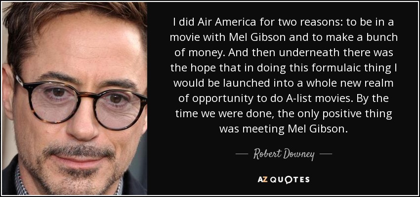 I did Air America for two reasons: to be in a movie with Mel Gibson and to make a bunch of money. And then underneath there was the hope that in doing this formulaic thing I would be launched into a whole new realm of opportunity to do A-list movies. By the time we were done, the only positive thing was meeting Mel Gibson. - Robert Downey, Jr.