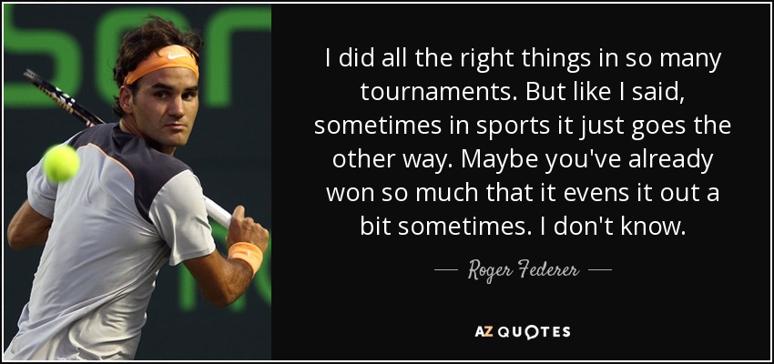 I did all the right things in so many tournaments. But like I said, sometimes in sports it just goes the other way. Maybe you've already won so much that it evens it out a bit sometimes. I don't know. - Roger Federer