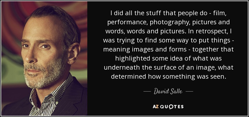 I did all the stuff that people do - film, performance, photography, pictures and words, words and pictures. In retrospect, I was trying to find some way to put things - meaning images and forms - together that highlighted some idea of what was underneath the surface of an image, what determined how something was seen. - David Salle