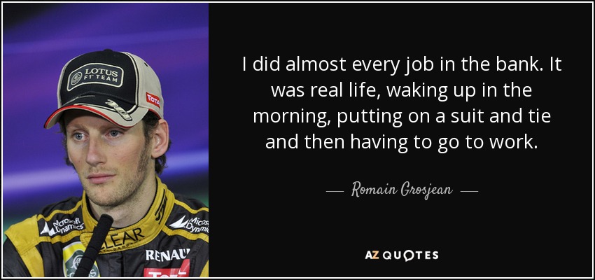 I did almost every job in the bank. It was real life, waking up in the morning, putting on a suit and tie and then having to go to work. - Romain Grosjean