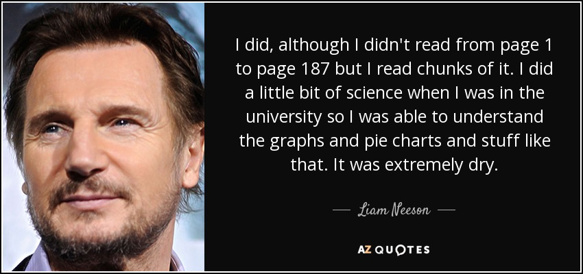 I did, although I didn't read from page 1 to page 187 but I read chunks of it. I did a little bit of science when I was in the university so I was able to understand the graphs and pie charts and stuff like that. It was extremely dry. - Liam Neeson