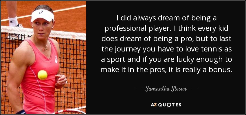I did always dream of being a professional player. I think every kid does dream of being a pro, but to last the journey you have to love tennis as a sport and if you are lucky enough to make it in the pros, it is really a bonus. - Samantha Stosur