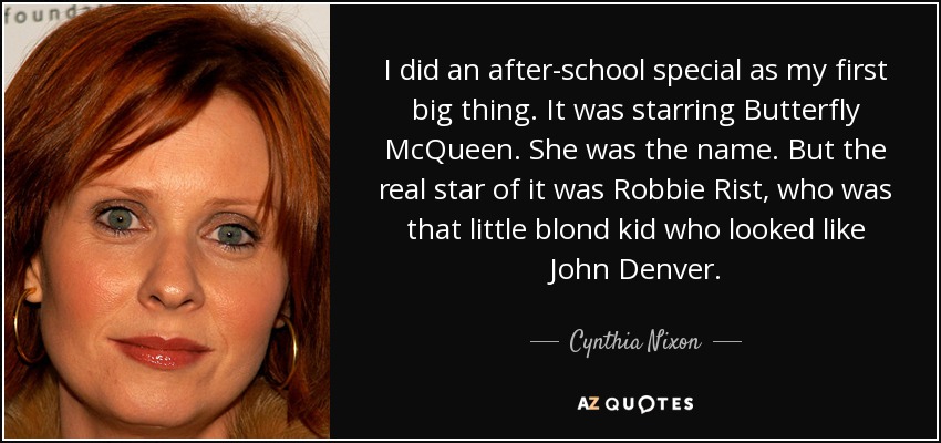 I did an after-school special as my first big thing. It was starring Butterfly McQueen. She was the name. But the real star of it was Robbie Rist, who was that little blond kid who looked like John Denver. - Cynthia Nixon