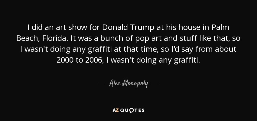 I did an art show for Donald Trump at his house in Palm Beach, Florida. It was a bunch of pop art and stuff like that, so I wasn't doing any graffiti at that time, so I'd say from about 2000 to 2006, I wasn't doing any graffiti. - Alec Monopoly