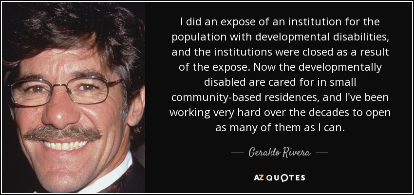 I did an expose of an institution for the population with developmental disabilities, and the institutions were closed as a result of the expose. Now the developmentally disabled are cared for in small community-based residences, and I've been working very hard over the decades to open as many of them as I can. - Geraldo Rivera